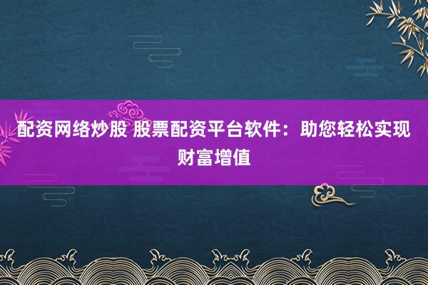 配资网络炒股 股票配资平台软件：助您轻松实现财富增值