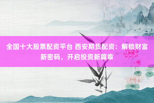 全国十大股票配资平台 西安期货配资：解锁财富新密码，开启投资新篇章