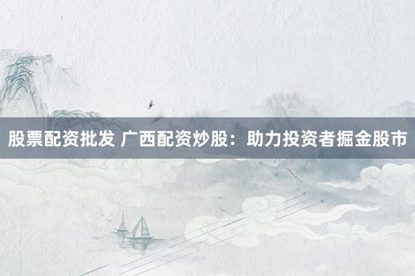 股票配资批发 广西配资炒股：助力投资者掘金股市