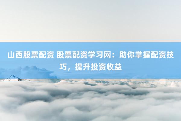 山西股票配资 股票配资学习网：助你掌握配资技巧，提升投资收益