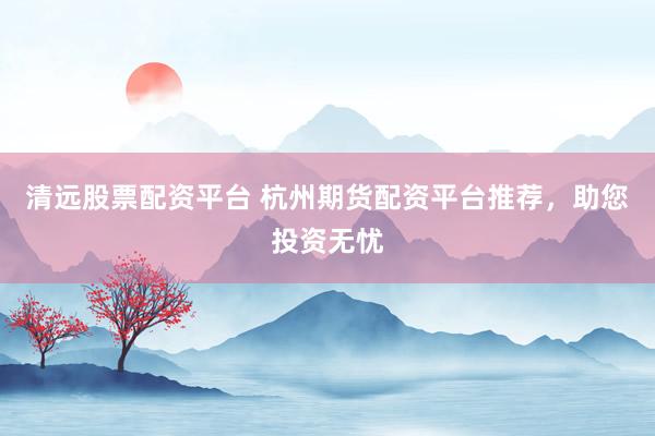 清远股票配资平台 杭州期货配资平台推荐，助您投资无忧